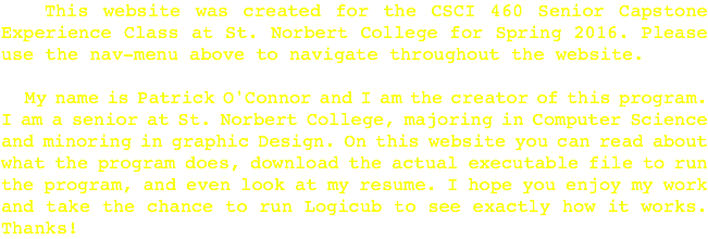  This website was created for the CSCI 460 Senior Capstone Experience Class at St. Norbert College for Spring 2016. Please use the nav-menu above to navigate throughout the website. My name is Patrick O'Connor and I am the creator of this program. I am a senior at St. Norbert College, majoring in Computer Science and minoring in graphic Design. On this website you can read about what the program does, download the actual executable file to run the program, and even look at my resume. I hope you enjoy my work and take the chance to run Logicub to see exactly how it works. Thanks!