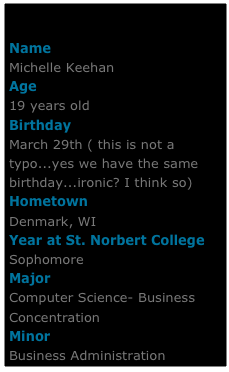 

Name
Michelle KeehanAge
19 years oldBirthdayMarch 29th ( this is not a typo...yes we have the same birthday...ironic? I think so)HometownDenmark, WIYear at St. Norbert College
Sophomore
Major
Computer Science- Business Concentration
Minor
Business Administration
Email her:
michelle.keehan@snc.edu
