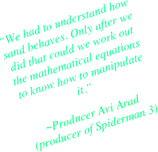 “We had to understand how sand behaves. Only after we did that could we work out the mathematical equations to know how to manipulate it.”
~Producer Avi Arad (producer of Spiderman 3)