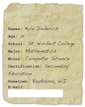 

Names: Kyle DiederichAge: 21School: St. Norbert College
Major: MathematicsMinor: Computer Science Certification: Secondary EducationHometown: Kaukauna, WI
E-mail: kyle.diederich@snc.edu
