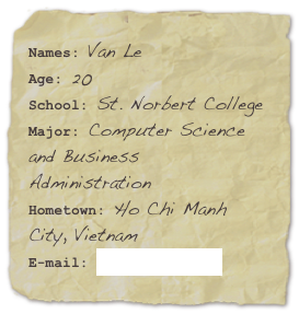 Names: Van LeAge: 20 
School: St. Norbert College
Major: Computer Science and Business AdministrationHometown: Ho Chi Manh City, Vietnam
E-mail: van.le@snc.edu