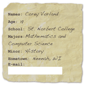 Names: Corey VorlandAge: 19School: St. Norbert College
Majors:Mathematics and Computer Science
Minor: History Hometown: Neenah, WI
E-mail: corey.vorland@snc.edu
