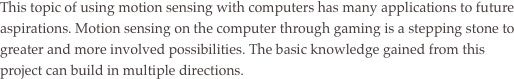 This topic of using motion sensing with computers has many applications to future aspirations. Motion sensing on the computer through gaming is a stepping stone to greater and more involved possibilities. The basic knowledge gained from this project can build in multiple directions. 