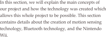 In this section, we will explain the main concepts of our project and how the technology was created which allows this whole project to be possible. This section contains details about the creation of motion sensing technology, Bluetooth technology, and the Nintendo Wii.