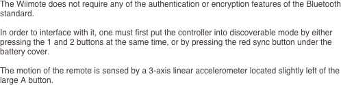 The Wiimote does not require any of the authentication or encryption features of the Bluetooth standard.

In order to interface with it, one must first put the controller into discoverable mode by either pressing the 1 and 2 buttons at the same time, or by pressing the red sync button under the battery cover.

The motion of the remote is sensed by a 3-axis linear accelerometer located slightly left of the large A button. 