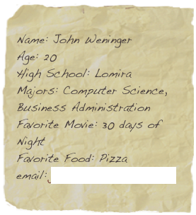 Name: John Weninger
Age: 20
High School: Lomira
Majors: Computer Science, Business Administration
Favorite Movie: 30 days of Night
Favorite Food: Pizza
email: john.weninger@snc.edu