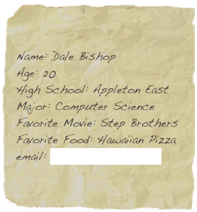 Name: Dale Bishop
Age: 20
High School: Appleton East
Major: Computer Science
Favorite Movie: Step Brothers
Favorite Food: Hawaiian Pizza
email: dale.bishop@snc.edu