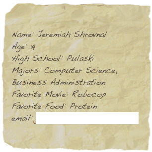 Name: Jeremiah Shrovnal
Age: 19
High School: Pulaski
Majors: Computer Science, Business Administration
Favorite Movie: Robocop
Favorite Food: Protein
email: jeremiah.shrovnal@snc.edu