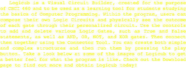  Logicub is a Visual Circuit Builder, created for the purpose of CSCI 460 and to be used as a learning tool for students studying the basics of Computer Programming. Within the program, users can compose their own Logic Circuits and physically see the outcome of each gate through their personalized circuit. Use the controls to add and delete various Logic Gates, such as True and False statements, as well as AND, OR, NOT, and XOR gates. Then connect them together using the Connector Tool. You can create both simple and complex structures and then run them by pressing the play button. Take a look below at some of the images of Logicub to get a better feel for what the program is like. Check out the Download page to find out more and obtain Logicub today!